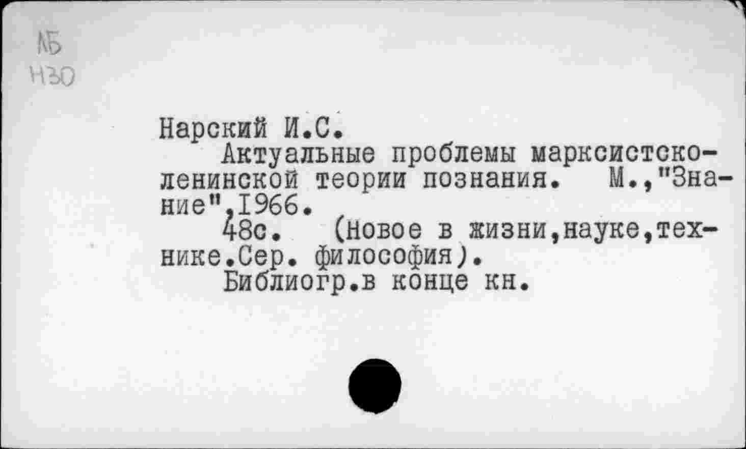 ﻿КБ нъо
Нарский И.С.
Актуальные проблемы марксистско-ленинской теории познания. М.,"Знание",1966.
48с. (новое в жизни,науке,технике.Сер. философия;.
Библиогр.в конце кн.